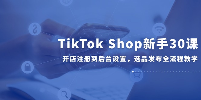 TikTok Shop新手30课，开店注册到后台设置，选品发布全流程教学-迦哆网创社