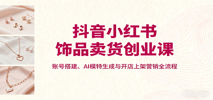 抖音小红书饰品卖货创业课，账号搭建、AI模特生成与开店上架营销全流程-迦哆网创社