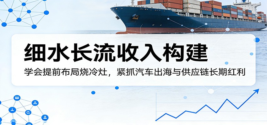 付费文章：细水长流收入构建，学会提前布局烧冷灶，紧抓汽车出海与供应链长期红利-迦哆网创社