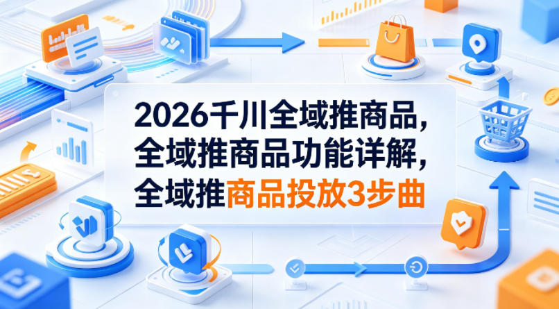 2026千川全域推商品，全域推商品功能详解，全域推商品投放3步曲-迦哆网创社