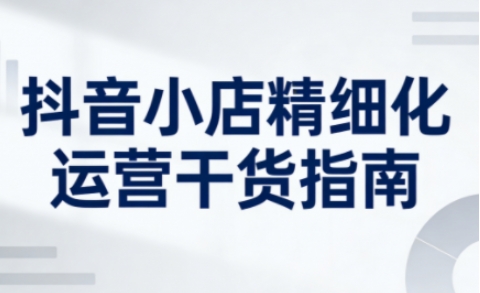 抖音小店精细化运营干货指南新版,助力商家系统提升店铺运营能力(更新26年5月)-迦哆网创社