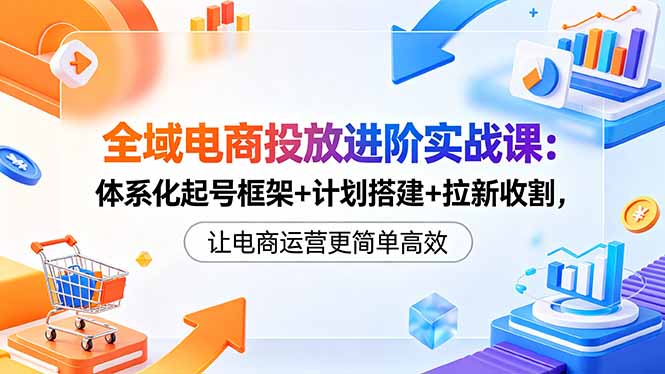 全域电商投放进阶实战课：体系化起号框架+计划搭建+拉新收割，让电商运营更简单高效-迦哆网创社