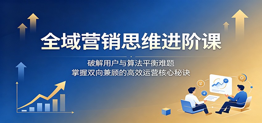 全域营销思维进阶课:破解用户与算法平衡难题,掌握双向兼顾的高效运营核心秘诀-迦哆网创社