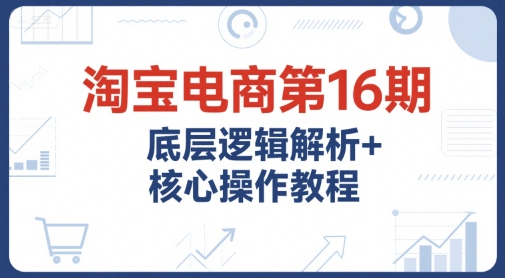 淘宝电商第16期，底层逻辑解析+核心操作教程，运营、推广提升能力的必学课程+配套资料-迦哆网创社