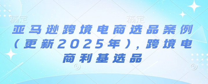 亚马逊跨境电商选品案例(更新2025年4月)，跨境电商利基选品-迦哆网创社