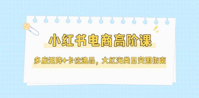 小红书电商高阶课，多店矩阵+卡位选品，大红海类目突围指南(更新5月)-迦哆网创社