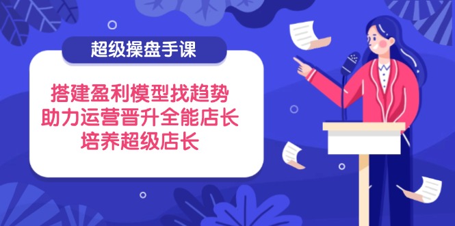 超级操盘手课，搭建盈利模型找趋势，助力运营晋升全能店长，培养超级店长-迦哆网创社