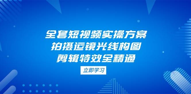 全套短视频实操方案，拍摄运镜光线构图，剪辑特效全精通-迦哆网创社