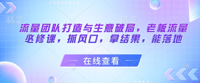 流量团队打造与生意破局，老板流量必修课，抓风口，拿结果，能落地-迦哆网创社
