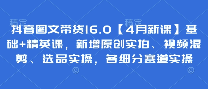 抖音图文带货16.0【4月新课】基础+精英课，新增原创实拍、视频混剪、选品实操，各细分赛道实操-迦哆网创社