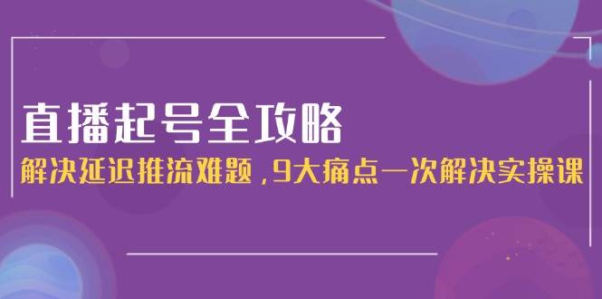 直播起号全攻略：解决延迟推流难题，9大痛点一次解决实操课-迦哆网创社