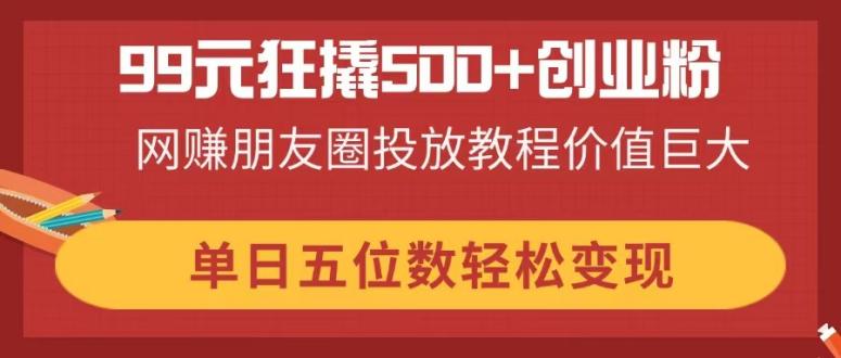 99元狂撬500+创业粉，网赚朋友圈投放教程价值巨大，单日五位数轻松变现-迦哆网创社