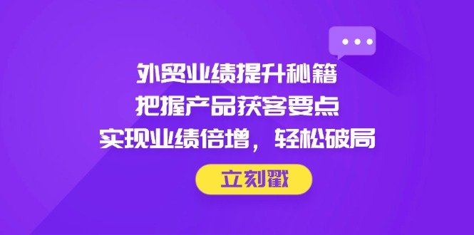 外贸业绩提升秘籍，把握产品获客要点，实现业绩倍增，轻松破局-迦哆网创社